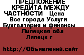 ПРЕДЛОЖЕНИЕ КРЕДИТА МЕЖДУ ЧАСТНОСТИ › Цена ­ 0 - Все города Услуги » Бухгалтерия и финансы   . Липецкая обл.,Липецк г.